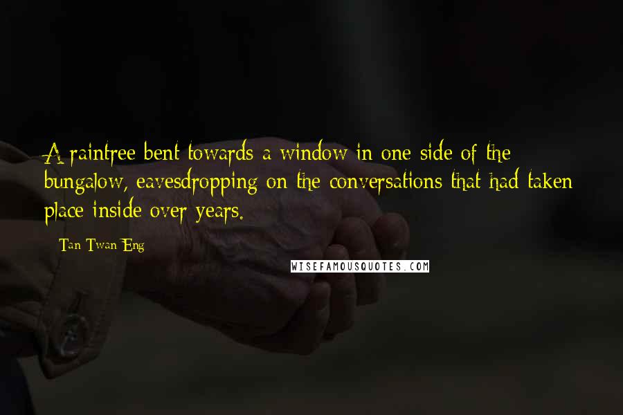 Tan Twan Eng Quotes: A raintree bent towards a window in one side of the bungalow, eavesdropping on the conversations that had taken place inside over years.