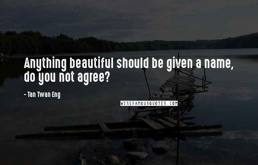 Tan Twan Eng Quotes: Anything beautiful should be given a name, do you not agree?