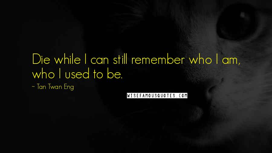 Tan Twan Eng Quotes: Die while I can still remember who I am, who I used to be.