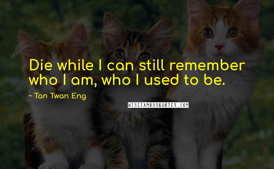 Tan Twan Eng Quotes: Die while I can still remember who I am, who I used to be.