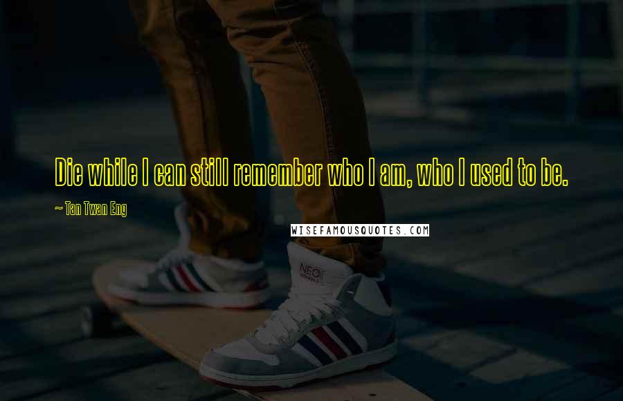 Tan Twan Eng Quotes: Die while I can still remember who I am, who I used to be.