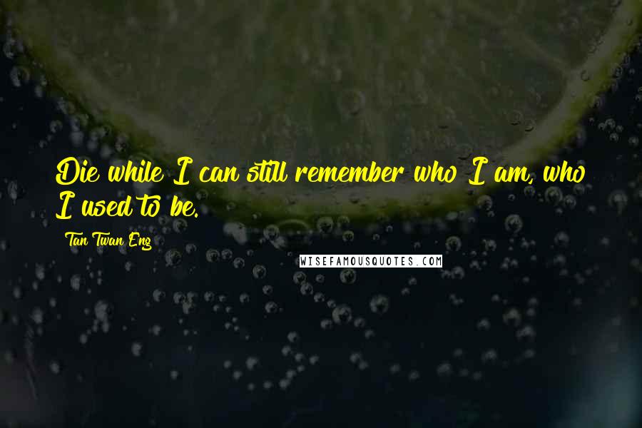 Tan Twan Eng Quotes: Die while I can still remember who I am, who I used to be.