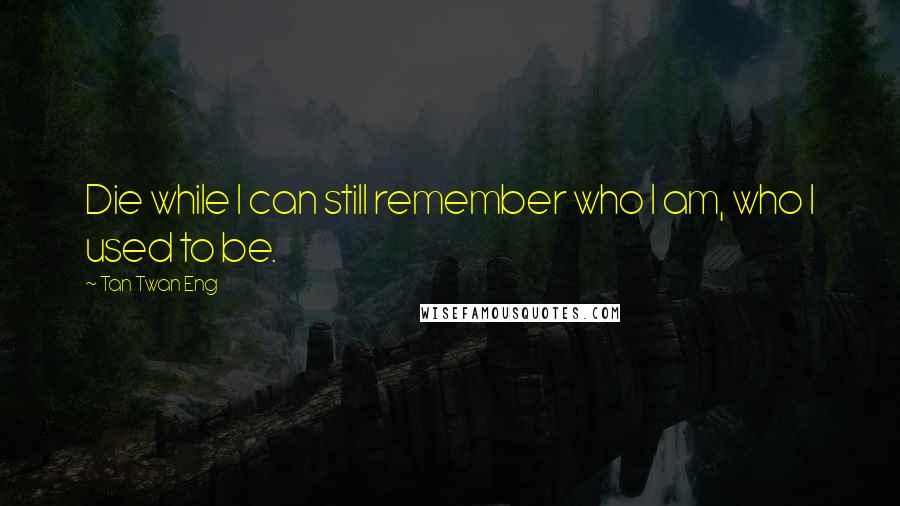 Tan Twan Eng Quotes: Die while I can still remember who I am, who I used to be.