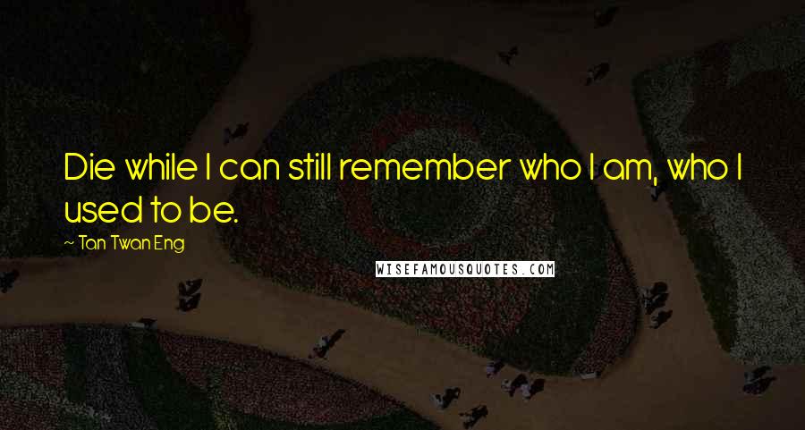 Tan Twan Eng Quotes: Die while I can still remember who I am, who I used to be.