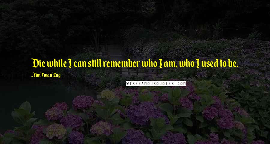 Tan Twan Eng Quotes: Die while I can still remember who I am, who I used to be.