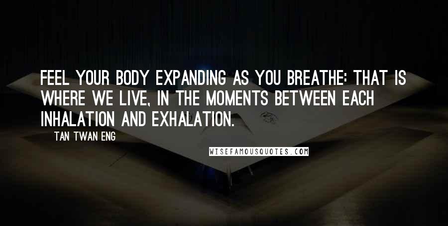 Tan Twan Eng Quotes: Feel your body expanding as you breathe: that is where we live, in the moments between each inhalation and exhalation.