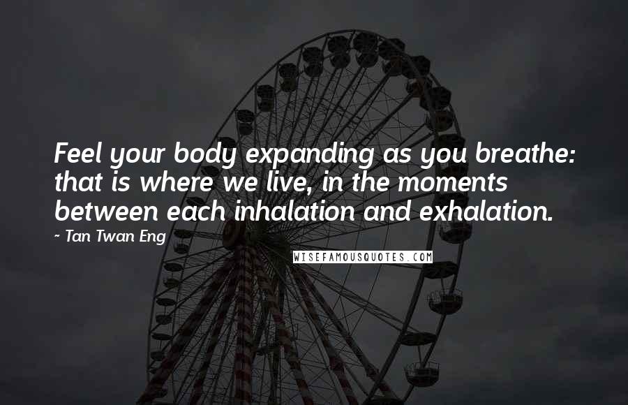 Tan Twan Eng Quotes: Feel your body expanding as you breathe: that is where we live, in the moments between each inhalation and exhalation.