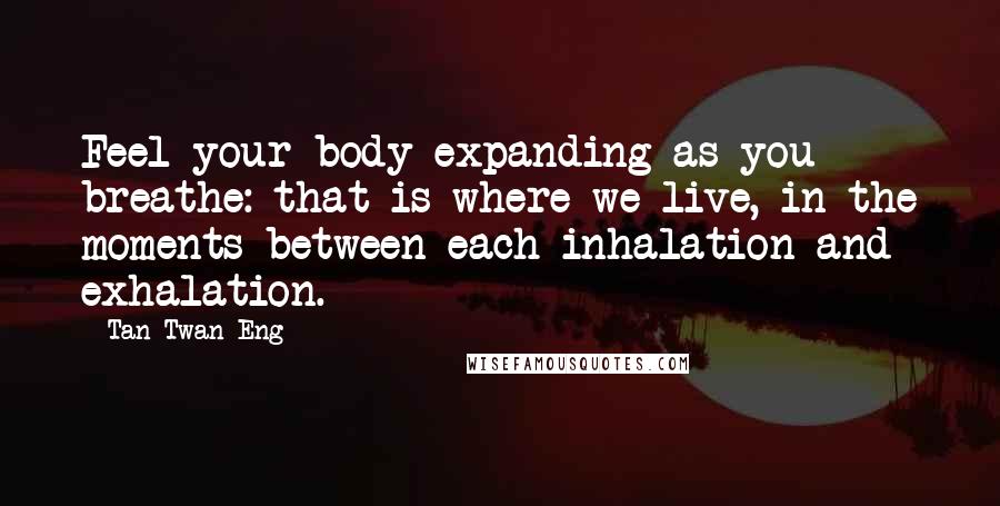 Tan Twan Eng Quotes: Feel your body expanding as you breathe: that is where we live, in the moments between each inhalation and exhalation.