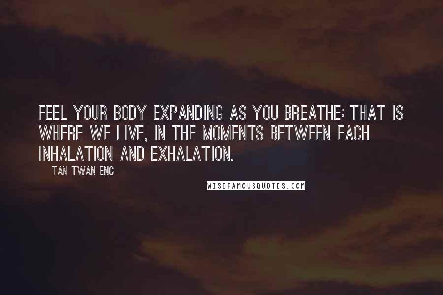 Tan Twan Eng Quotes: Feel your body expanding as you breathe: that is where we live, in the moments between each inhalation and exhalation.