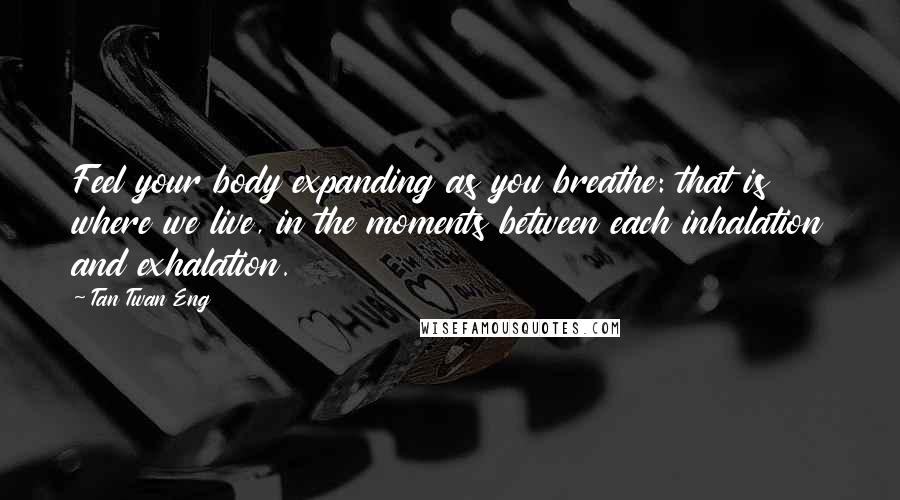 Tan Twan Eng Quotes: Feel your body expanding as you breathe: that is where we live, in the moments between each inhalation and exhalation.