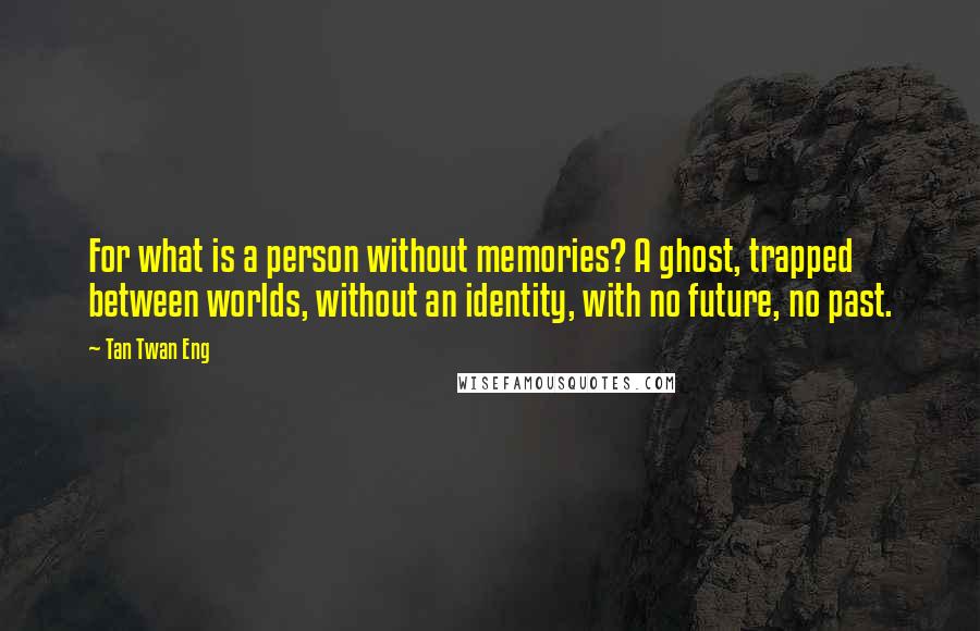 Tan Twan Eng Quotes: For what is a person without memories? A ghost, trapped between worlds, without an identity, with no future, no past.