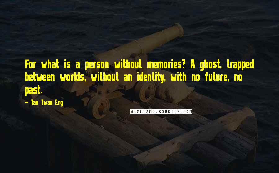 Tan Twan Eng Quotes: For what is a person without memories? A ghost, trapped between worlds, without an identity, with no future, no past.