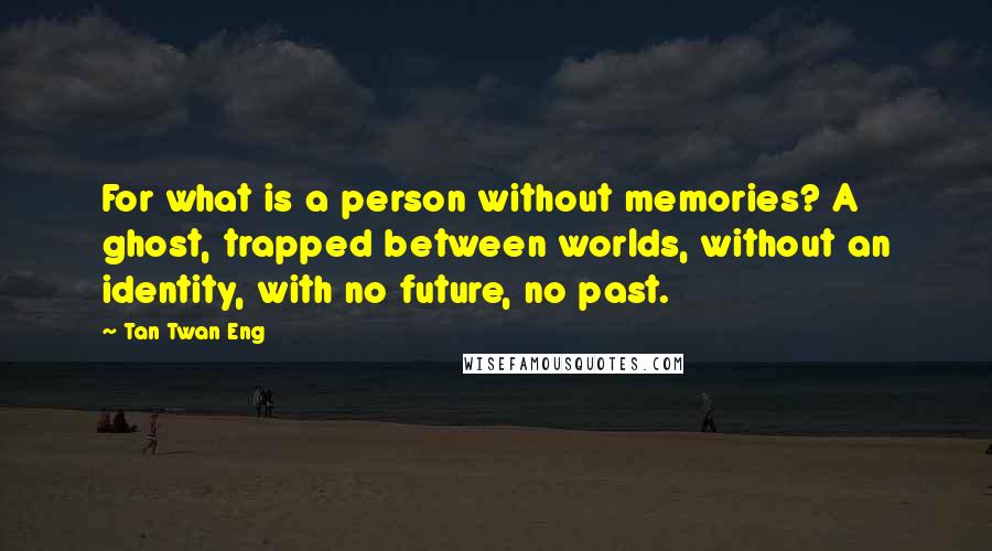 Tan Twan Eng Quotes: For what is a person without memories? A ghost, trapped between worlds, without an identity, with no future, no past.