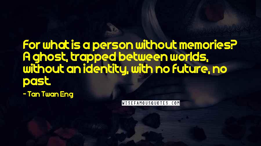 Tan Twan Eng Quotes: For what is a person without memories? A ghost, trapped between worlds, without an identity, with no future, no past.