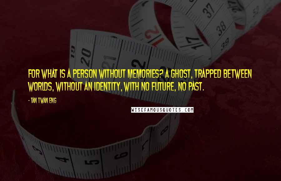 Tan Twan Eng Quotes: For what is a person without memories? A ghost, trapped between worlds, without an identity, with no future, no past.
