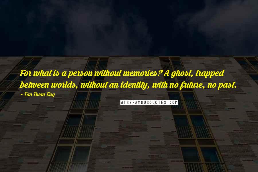 Tan Twan Eng Quotes: For what is a person without memories? A ghost, trapped between worlds, without an identity, with no future, no past.