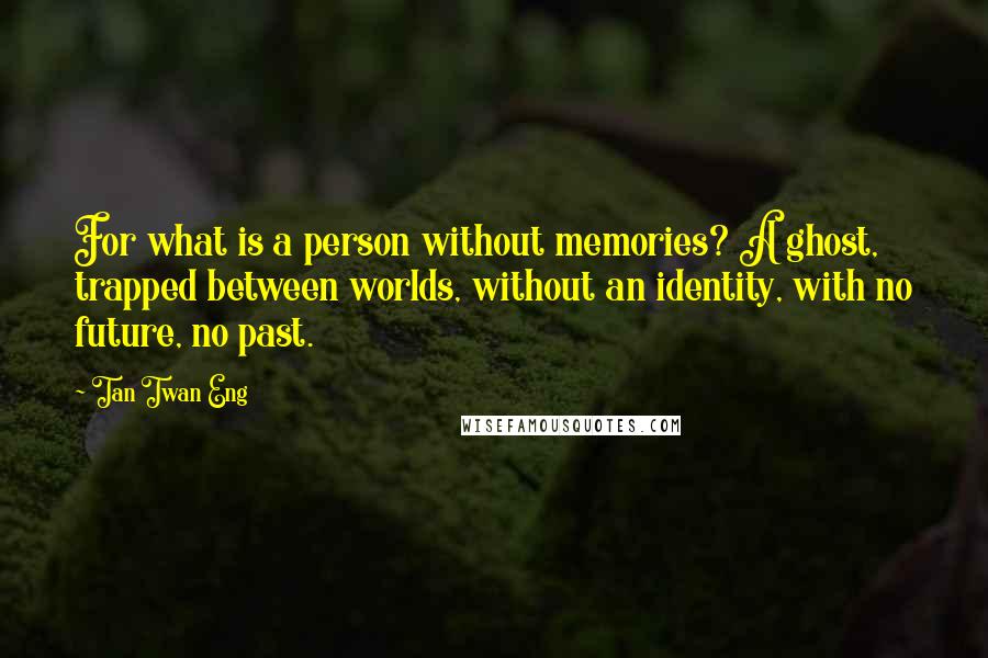 Tan Twan Eng Quotes: For what is a person without memories? A ghost, trapped between worlds, without an identity, with no future, no past.