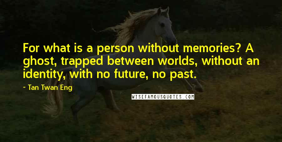 Tan Twan Eng Quotes: For what is a person without memories? A ghost, trapped between worlds, without an identity, with no future, no past.