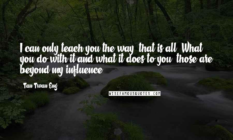 Tan Twan Eng Quotes: I can only teach you the way, that is all. What you do with it and what it does to you, those are beyond my influence.