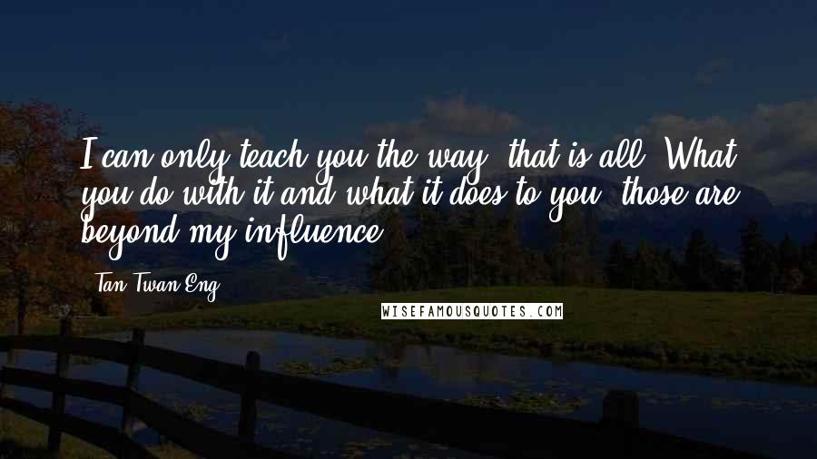 Tan Twan Eng Quotes: I can only teach you the way, that is all. What you do with it and what it does to you, those are beyond my influence.