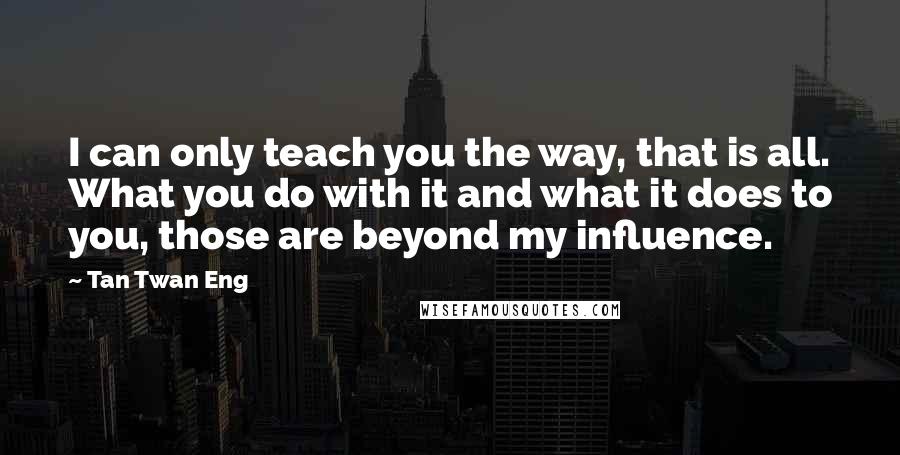Tan Twan Eng Quotes: I can only teach you the way, that is all. What you do with it and what it does to you, those are beyond my influence.