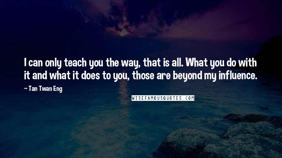 Tan Twan Eng Quotes: I can only teach you the way, that is all. What you do with it and what it does to you, those are beyond my influence.