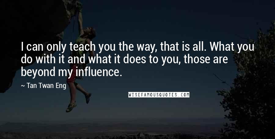 Tan Twan Eng Quotes: I can only teach you the way, that is all. What you do with it and what it does to you, those are beyond my influence.