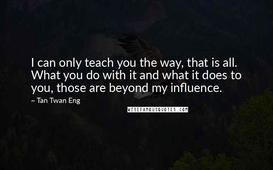 Tan Twan Eng Quotes: I can only teach you the way, that is all. What you do with it and what it does to you, those are beyond my influence.