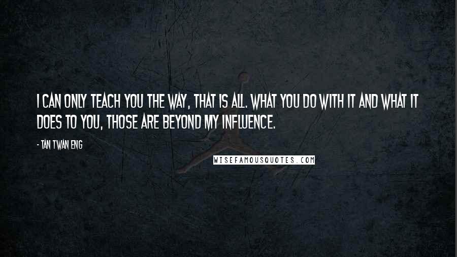 Tan Twan Eng Quotes: I can only teach you the way, that is all. What you do with it and what it does to you, those are beyond my influence.