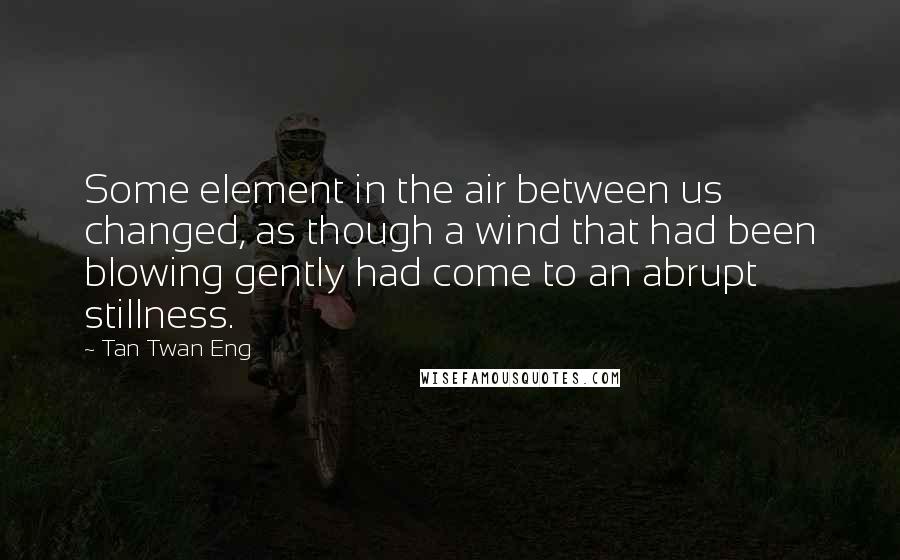 Tan Twan Eng Quotes: Some element in the air between us changed, as though a wind that had been blowing gently had come to an abrupt stillness.