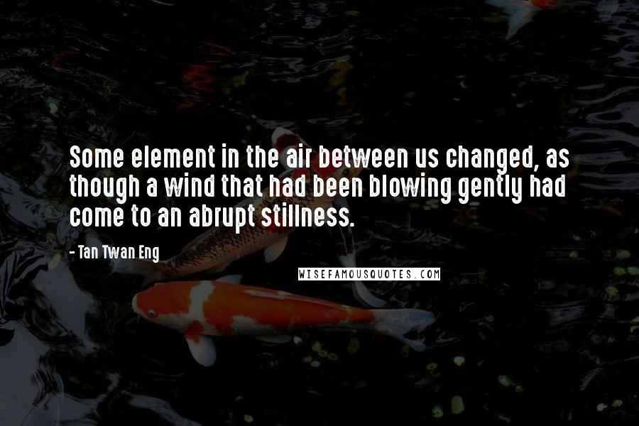 Tan Twan Eng Quotes: Some element in the air between us changed, as though a wind that had been blowing gently had come to an abrupt stillness.