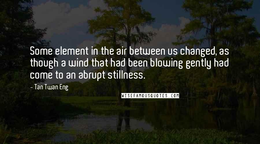 Tan Twan Eng Quotes: Some element in the air between us changed, as though a wind that had been blowing gently had come to an abrupt stillness.