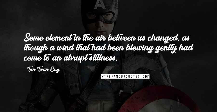 Tan Twan Eng Quotes: Some element in the air between us changed, as though a wind that had been blowing gently had come to an abrupt stillness.
