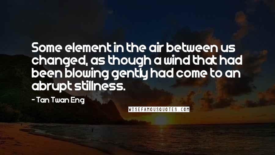 Tan Twan Eng Quotes: Some element in the air between us changed, as though a wind that had been blowing gently had come to an abrupt stillness.