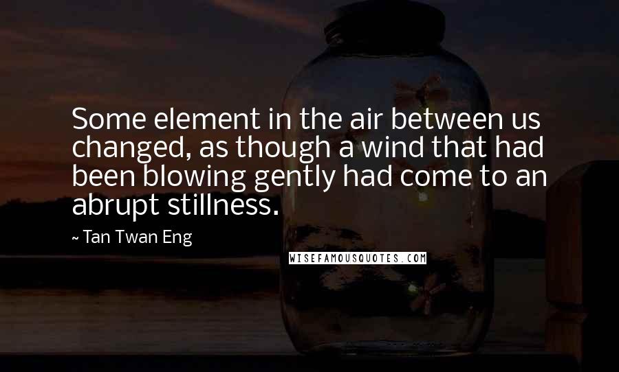 Tan Twan Eng Quotes: Some element in the air between us changed, as though a wind that had been blowing gently had come to an abrupt stillness.