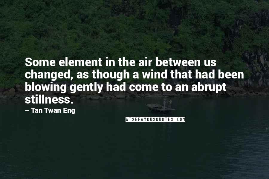 Tan Twan Eng Quotes: Some element in the air between us changed, as though a wind that had been blowing gently had come to an abrupt stillness.