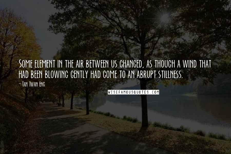 Tan Twan Eng Quotes: Some element in the air between us changed, as though a wind that had been blowing gently had come to an abrupt stillness.