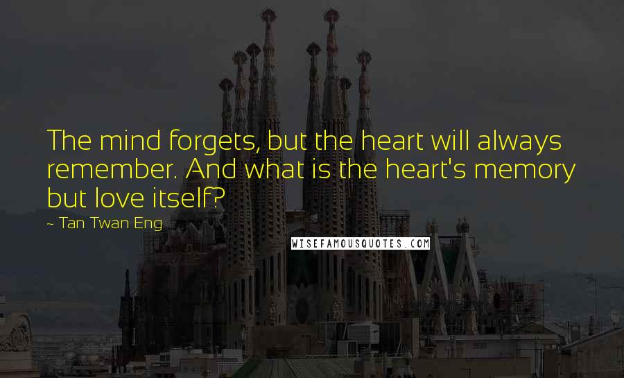 Tan Twan Eng Quotes: The mind forgets, but the heart will always remember. And what is the heart's memory but love itself?