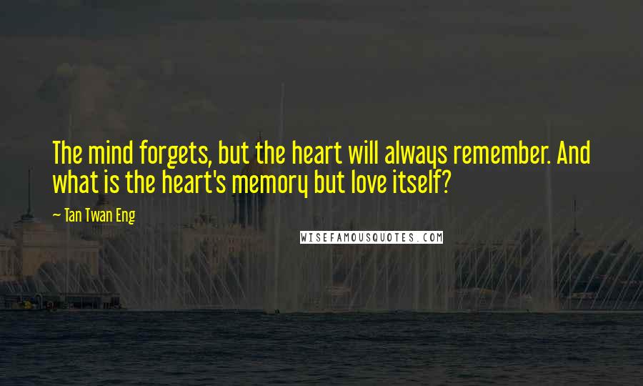 Tan Twan Eng Quotes: The mind forgets, but the heart will always remember. And what is the heart's memory but love itself?