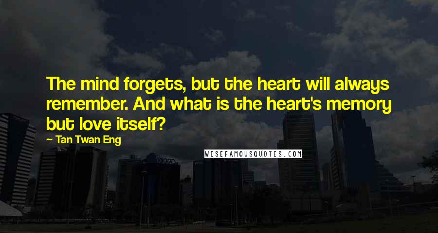 Tan Twan Eng Quotes: The mind forgets, but the heart will always remember. And what is the heart's memory but love itself?