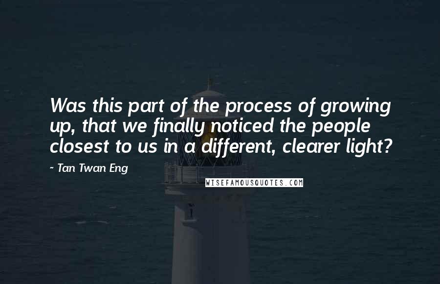 Tan Twan Eng Quotes: Was this part of the process of growing up, that we finally noticed the people closest to us in a different, clearer light?