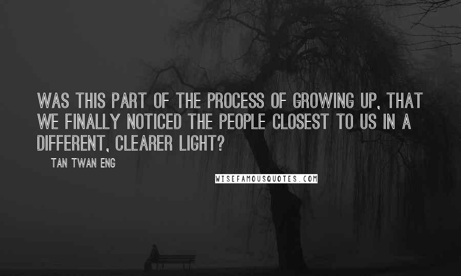 Tan Twan Eng Quotes: Was this part of the process of growing up, that we finally noticed the people closest to us in a different, clearer light?