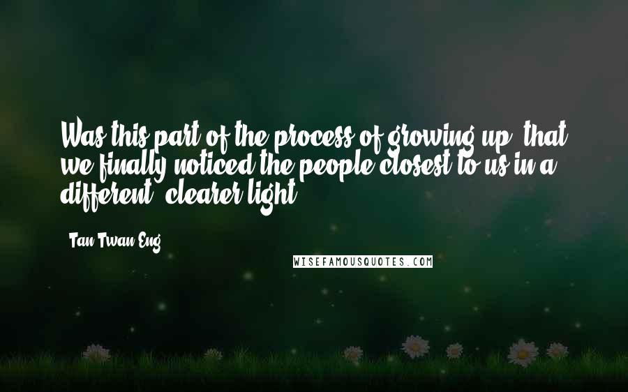 Tan Twan Eng Quotes: Was this part of the process of growing up, that we finally noticed the people closest to us in a different, clearer light?