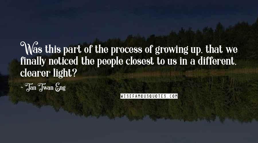 Tan Twan Eng Quotes: Was this part of the process of growing up, that we finally noticed the people closest to us in a different, clearer light?