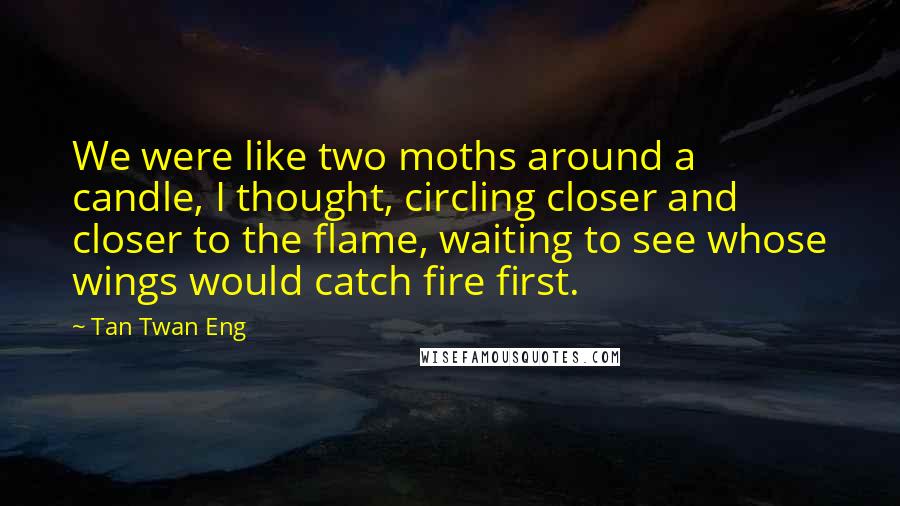 Tan Twan Eng Quotes: We were like two moths around a candle, I thought, circling closer and closer to the flame, waiting to see whose wings would catch fire first.