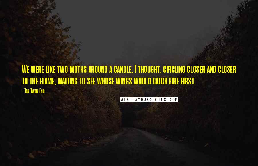 Tan Twan Eng Quotes: We were like two moths around a candle, I thought, circling closer and closer to the flame, waiting to see whose wings would catch fire first.