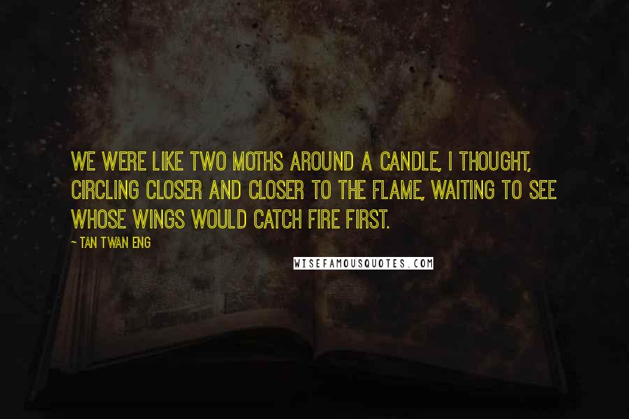 Tan Twan Eng Quotes: We were like two moths around a candle, I thought, circling closer and closer to the flame, waiting to see whose wings would catch fire first.