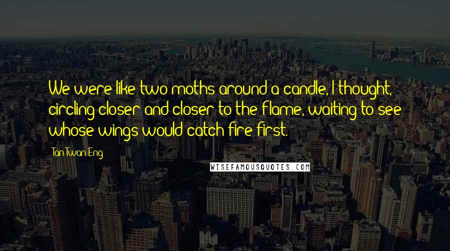 Tan Twan Eng Quotes: We were like two moths around a candle, I thought, circling closer and closer to the flame, waiting to see whose wings would catch fire first.