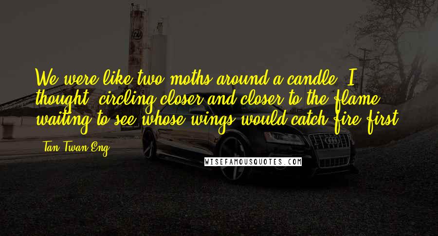 Tan Twan Eng Quotes: We were like two moths around a candle, I thought, circling closer and closer to the flame, waiting to see whose wings would catch fire first.