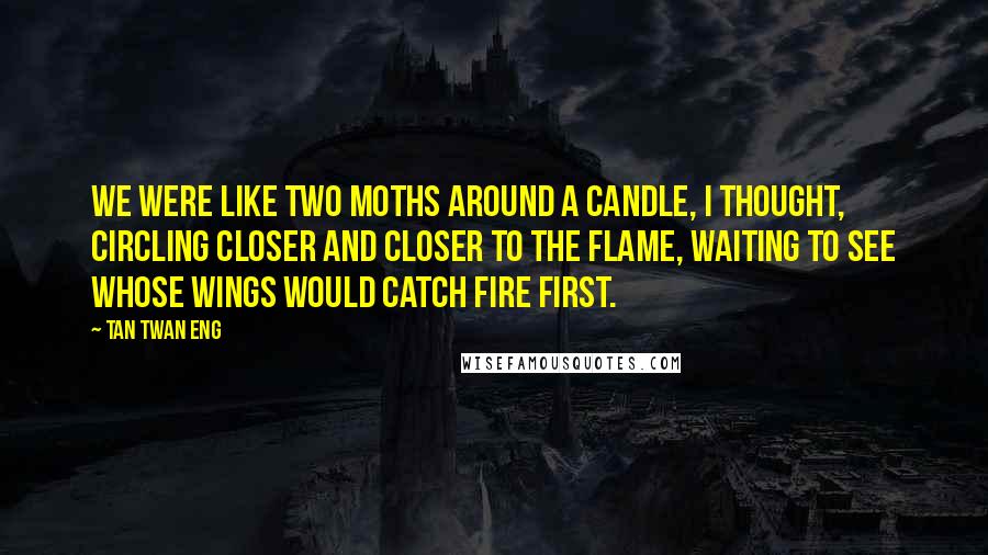 Tan Twan Eng Quotes: We were like two moths around a candle, I thought, circling closer and closer to the flame, waiting to see whose wings would catch fire first.